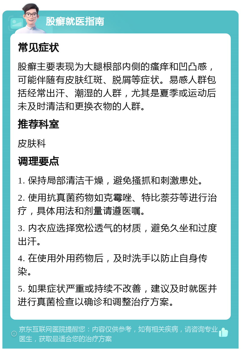 股癣就医指南 常见症状 股癣主要表现为大腿根部内侧的瘙痒和凹凸感，可能伴随有皮肤红斑、脱屑等症状。易感人群包括经常出汗、潮湿的人群，尤其是夏季或运动后未及时清洁和更换衣物的人群。 推荐科室 皮肤科 调理要点 1. 保持局部清洁干燥，避免搔抓和刺激患处。 2. 使用抗真菌药物如克霉唑、特比萘芬等进行治疗，具体用法和剂量请遵医嘱。 3. 内衣应选择宽松透气的材质，避免久坐和过度出汗。 4. 在使用外用药物后，及时洗手以防止自身传染。 5. 如果症状严重或持续不改善，建议及时就医并进行真菌检查以确诊和调整治疗方案。