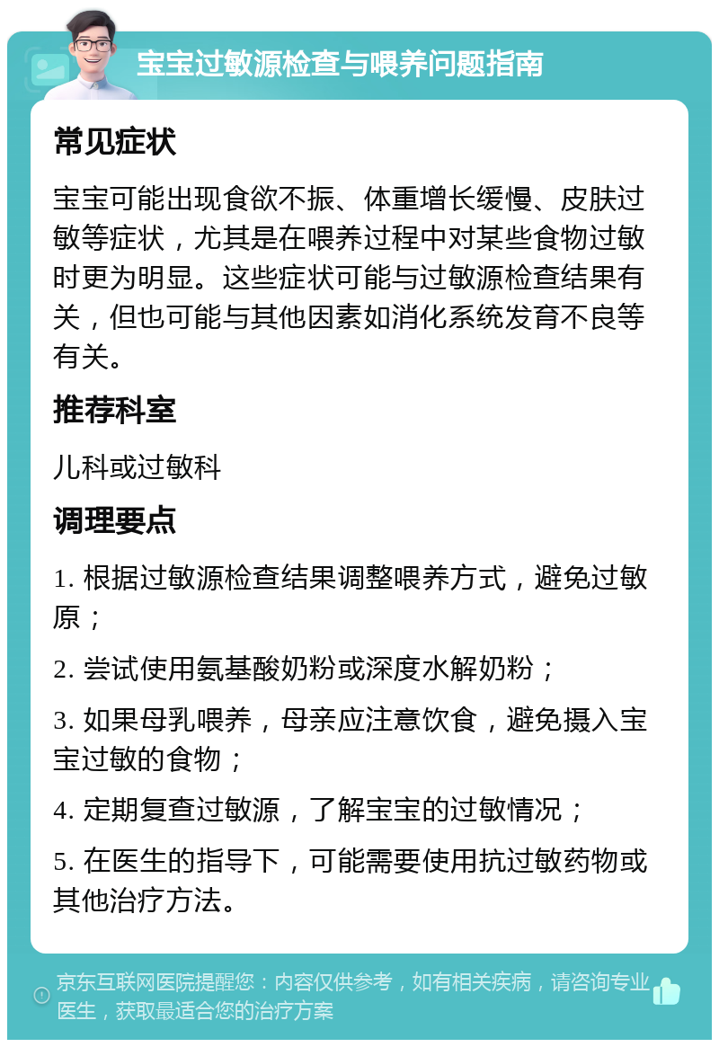 宝宝过敏源检查与喂养问题指南 常见症状 宝宝可能出现食欲不振、体重增长缓慢、皮肤过敏等症状，尤其是在喂养过程中对某些食物过敏时更为明显。这些症状可能与过敏源检查结果有关，但也可能与其他因素如消化系统发育不良等有关。 推荐科室 儿科或过敏科 调理要点 1. 根据过敏源检查结果调整喂养方式，避免过敏原； 2. 尝试使用氨基酸奶粉或深度水解奶粉； 3. 如果母乳喂养，母亲应注意饮食，避免摄入宝宝过敏的食物； 4. 定期复查过敏源，了解宝宝的过敏情况； 5. 在医生的指导下，可能需要使用抗过敏药物或其他治疗方法。