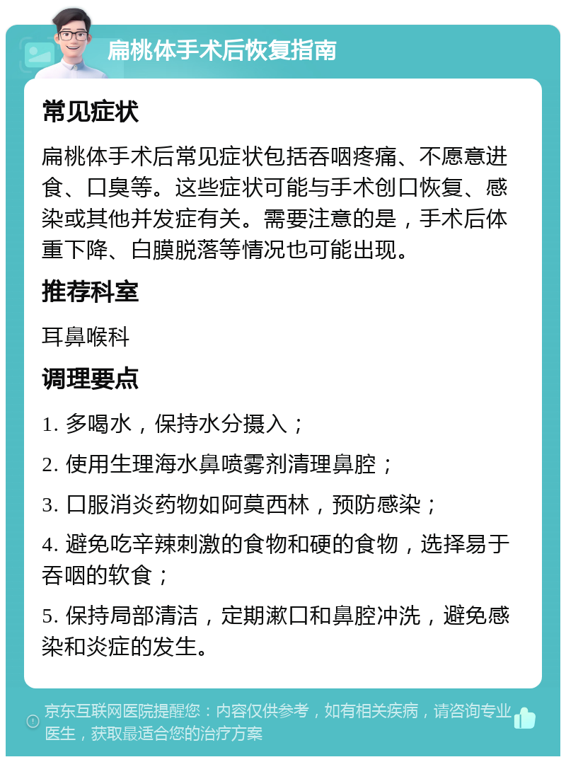 扁桃体手术后恢复指南 常见症状 扁桃体手术后常见症状包括吞咽疼痛、不愿意进食、口臭等。这些症状可能与手术创口恢复、感染或其他并发症有关。需要注意的是，手术后体重下降、白膜脱落等情况也可能出现。 推荐科室 耳鼻喉科 调理要点 1. 多喝水，保持水分摄入； 2. 使用生理海水鼻喷雾剂清理鼻腔； 3. 口服消炎药物如阿莫西林，预防感染； 4. 避免吃辛辣刺激的食物和硬的食物，选择易于吞咽的软食； 5. 保持局部清洁，定期漱口和鼻腔冲洗，避免感染和炎症的发生。