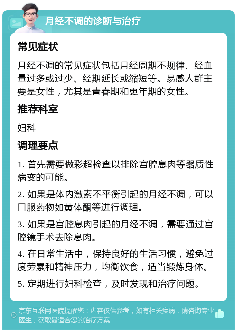 月经不调的诊断与治疗 常见症状 月经不调的常见症状包括月经周期不规律、经血量过多或过少、经期延长或缩短等。易感人群主要是女性，尤其是青春期和更年期的女性。 推荐科室 妇科 调理要点 1. 首先需要做彩超检查以排除宫腔息肉等器质性病变的可能。 2. 如果是体内激素不平衡引起的月经不调，可以口服药物如黄体酮等进行调理。 3. 如果是宫腔息肉引起的月经不调，需要通过宫腔镜手术去除息肉。 4. 在日常生活中，保持良好的生活习惯，避免过度劳累和精神压力，均衡饮食，适当锻炼身体。 5. 定期进行妇科检查，及时发现和治疗问题。