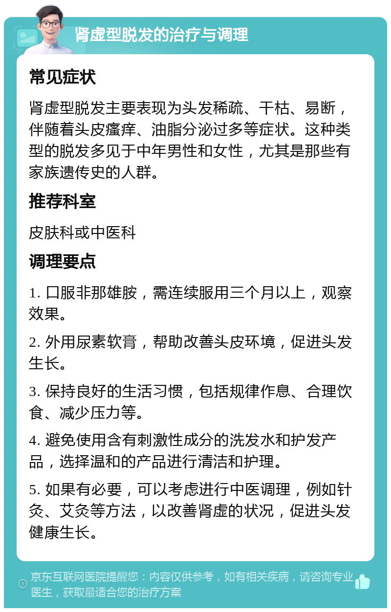 肾虚型脱发的治疗与调理 常见症状 肾虚型脱发主要表现为头发稀疏、干枯、易断，伴随着头皮瘙痒、油脂分泌过多等症状。这种类型的脱发多见于中年男性和女性，尤其是那些有家族遗传史的人群。 推荐科室 皮肤科或中医科 调理要点 1. 口服非那雄胺，需连续服用三个月以上，观察效果。 2. 外用尿素软膏，帮助改善头皮环境，促进头发生长。 3. 保持良好的生活习惯，包括规律作息、合理饮食、减少压力等。 4. 避免使用含有刺激性成分的洗发水和护发产品，选择温和的产品进行清洁和护理。 5. 如果有必要，可以考虑进行中医调理，例如针灸、艾灸等方法，以改善肾虚的状况，促进头发健康生长。