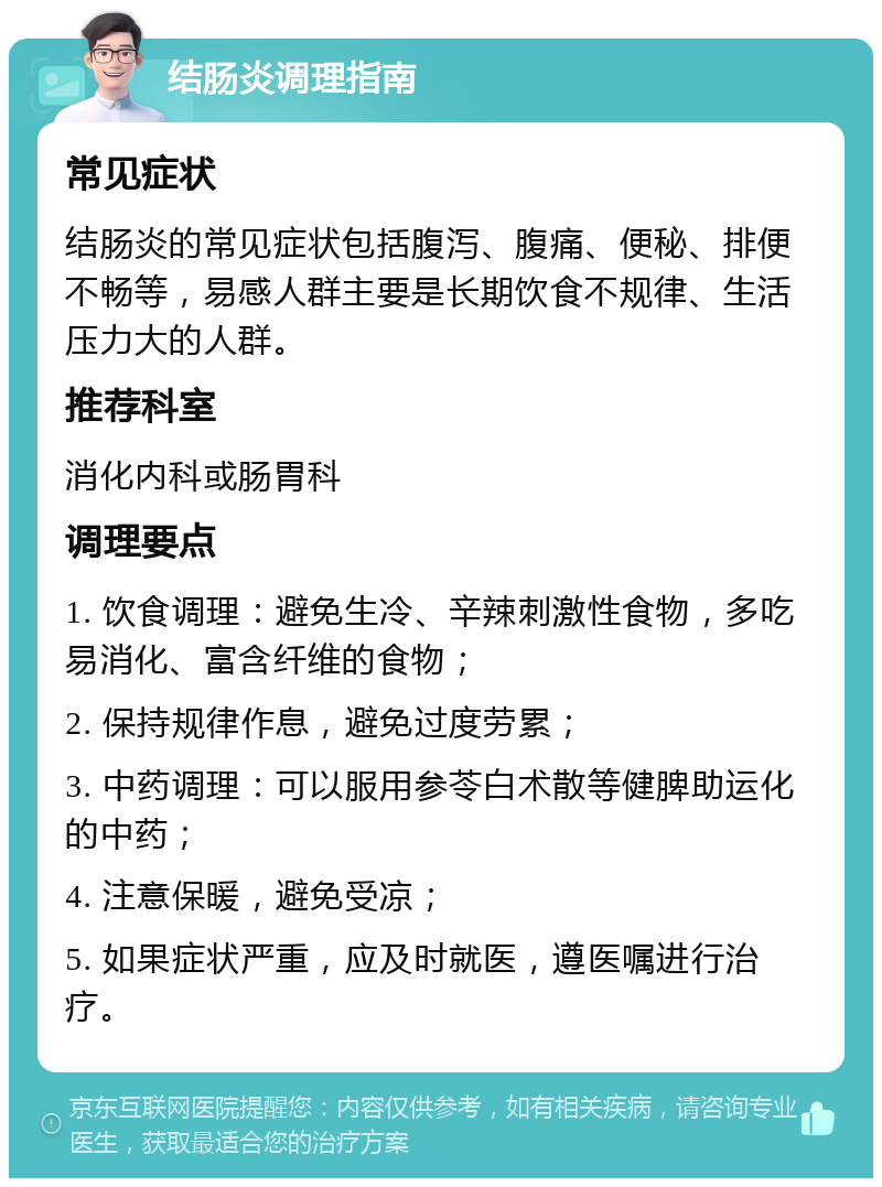 结肠炎调理指南 常见症状 结肠炎的常见症状包括腹泻、腹痛、便秘、排便不畅等，易感人群主要是长期饮食不规律、生活压力大的人群。 推荐科室 消化内科或肠胃科 调理要点 1. 饮食调理：避免生冷、辛辣刺激性食物，多吃易消化、富含纤维的食物； 2. 保持规律作息，避免过度劳累； 3. 中药调理：可以服用参苓白术散等健脾助运化的中药； 4. 注意保暖，避免受凉； 5. 如果症状严重，应及时就医，遵医嘱进行治疗。