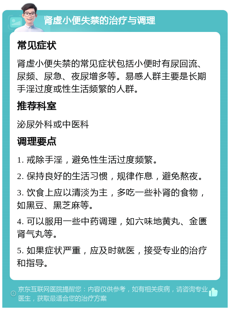 肾虚小便失禁的治疗与调理 常见症状 肾虚小便失禁的常见症状包括小便时有尿回流、尿频、尿急、夜尿增多等。易感人群主要是长期手淫过度或性生活频繁的人群。 推荐科室 泌尿外科或中医科 调理要点 1. 戒除手淫，避免性生活过度频繁。 2. 保持良好的生活习惯，规律作息，避免熬夜。 3. 饮食上应以清淡为主，多吃一些补肾的食物，如黑豆、黑芝麻等。 4. 可以服用一些中药调理，如六味地黄丸、金匮肾气丸等。 5. 如果症状严重，应及时就医，接受专业的治疗和指导。