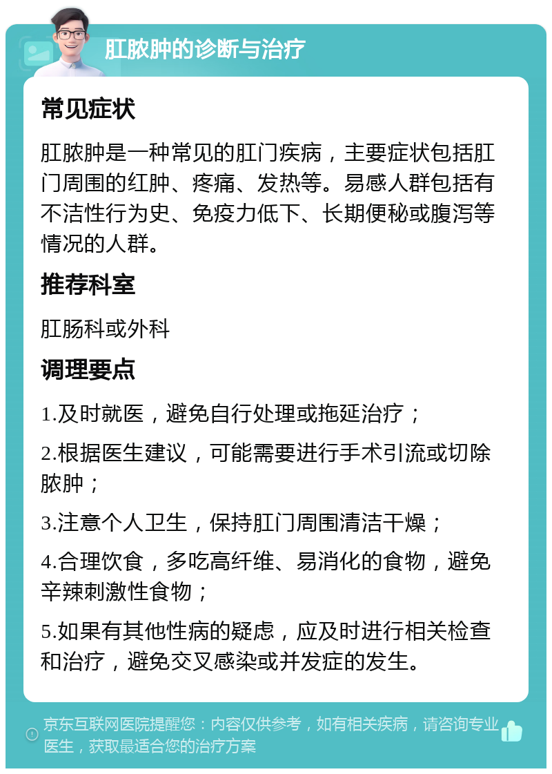 肛脓肿的诊断与治疗 常见症状 肛脓肿是一种常见的肛门疾病，主要症状包括肛门周围的红肿、疼痛、发热等。易感人群包括有不洁性行为史、免疫力低下、长期便秘或腹泻等情况的人群。 推荐科室 肛肠科或外科 调理要点 1.及时就医，避免自行处理或拖延治疗； 2.根据医生建议，可能需要进行手术引流或切除脓肿； 3.注意个人卫生，保持肛门周围清洁干燥； 4.合理饮食，多吃高纤维、易消化的食物，避免辛辣刺激性食物； 5.如果有其他性病的疑虑，应及时进行相关检查和治疗，避免交叉感染或并发症的发生。