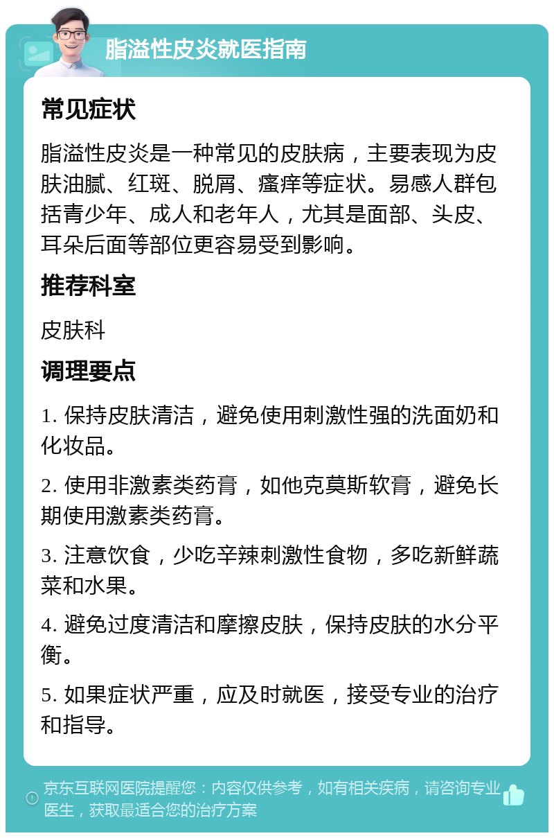 脂溢性皮炎就医指南 常见症状 脂溢性皮炎是一种常见的皮肤病，主要表现为皮肤油腻、红斑、脱屑、瘙痒等症状。易感人群包括青少年、成人和老年人，尤其是面部、头皮、耳朵后面等部位更容易受到影响。 推荐科室 皮肤科 调理要点 1. 保持皮肤清洁，避免使用刺激性强的洗面奶和化妆品。 2. 使用非激素类药膏，如他克莫斯软膏，避免长期使用激素类药膏。 3. 注意饮食，少吃辛辣刺激性食物，多吃新鲜蔬菜和水果。 4. 避免过度清洁和摩擦皮肤，保持皮肤的水分平衡。 5. 如果症状严重，应及时就医，接受专业的治疗和指导。