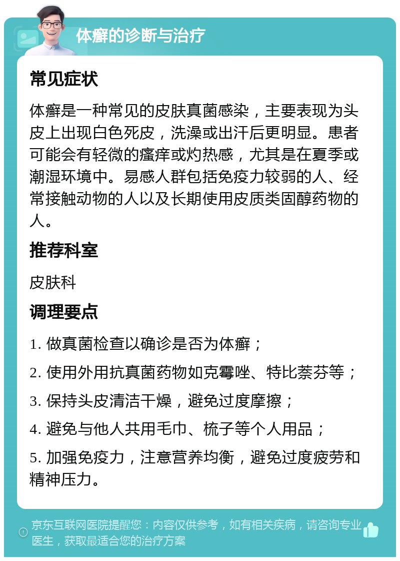 体癣的诊断与治疗 常见症状 体癣是一种常见的皮肤真菌感染，主要表现为头皮上出现白色死皮，洗澡或出汗后更明显。患者可能会有轻微的瘙痒或灼热感，尤其是在夏季或潮湿环境中。易感人群包括免疫力较弱的人、经常接触动物的人以及长期使用皮质类固醇药物的人。 推荐科室 皮肤科 调理要点 1. 做真菌检查以确诊是否为体癣； 2. 使用外用抗真菌药物如克霉唑、特比萘芬等； 3. 保持头皮清洁干燥，避免过度摩擦； 4. 避免与他人共用毛巾、梳子等个人用品； 5. 加强免疫力，注意营养均衡，避免过度疲劳和精神压力。