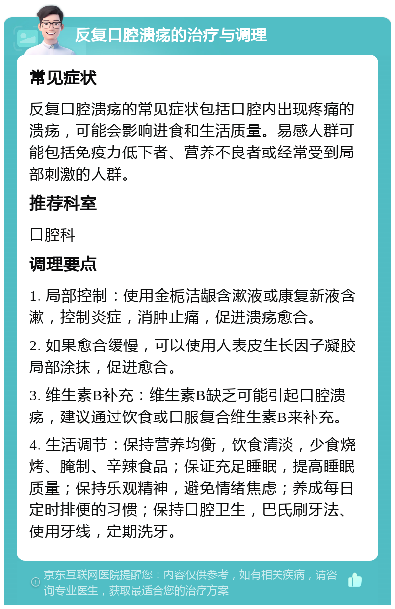 反复口腔溃疡的治疗与调理 常见症状 反复口腔溃疡的常见症状包括口腔内出现疼痛的溃疡，可能会影响进食和生活质量。易感人群可能包括免疫力低下者、营养不良者或经常受到局部刺激的人群。 推荐科室 口腔科 调理要点 1. 局部控制：使用金栀洁龈含漱液或康复新液含漱，控制炎症，消肿止痛，促进溃疡愈合。 2. 如果愈合缓慢，可以使用人表皮生长因子凝胶局部涂抹，促进愈合。 3. 维生素B补充：维生素B缺乏可能引起口腔溃疡，建议通过饮食或口服复合维生素B来补充。 4. 生活调节：保持营养均衡，饮食清淡，少食烧烤、腌制、辛辣食品；保证充足睡眠，提高睡眠质量；保持乐观精神，避免情绪焦虑；养成每日定时排便的习惯；保持口腔卫生，巴氏刷牙法、使用牙线，定期洗牙。