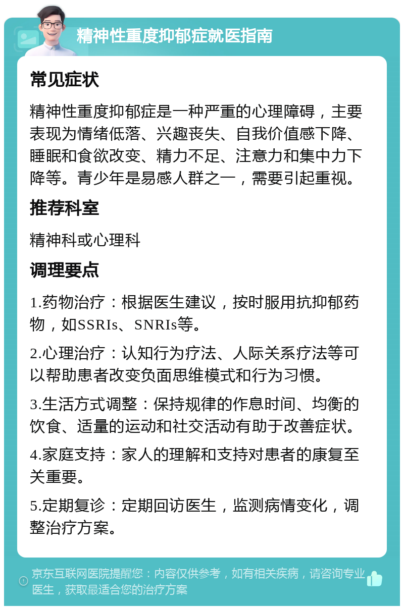 精神性重度抑郁症就医指南 常见症状 精神性重度抑郁症是一种严重的心理障碍，主要表现为情绪低落、兴趣丧失、自我价值感下降、睡眠和食欲改变、精力不足、注意力和集中力下降等。青少年是易感人群之一，需要引起重视。 推荐科室 精神科或心理科 调理要点 1.药物治疗：根据医生建议，按时服用抗抑郁药物，如SSRIs、SNRIs等。 2.心理治疗：认知行为疗法、人际关系疗法等可以帮助患者改变负面思维模式和行为习惯。 3.生活方式调整：保持规律的作息时间、均衡的饮食、适量的运动和社交活动有助于改善症状。 4.家庭支持：家人的理解和支持对患者的康复至关重要。 5.定期复诊：定期回访医生，监测病情变化，调整治疗方案。