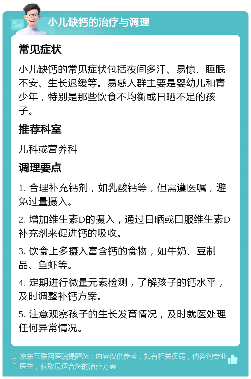 小儿缺钙的治疗与调理 常见症状 小儿缺钙的常见症状包括夜间多汗、易惊、睡眠不安、生长迟缓等。易感人群主要是婴幼儿和青少年，特别是那些饮食不均衡或日晒不足的孩子。 推荐科室 儿科或营养科 调理要点 1. 合理补充钙剂，如乳酸钙等，但需遵医嘱，避免过量摄入。 2. 增加维生素D的摄入，通过日晒或口服维生素D补充剂来促进钙的吸收。 3. 饮食上多摄入富含钙的食物，如牛奶、豆制品、鱼虾等。 4. 定期进行微量元素检测，了解孩子的钙水平，及时调整补钙方案。 5. 注意观察孩子的生长发育情况，及时就医处理任何异常情况。