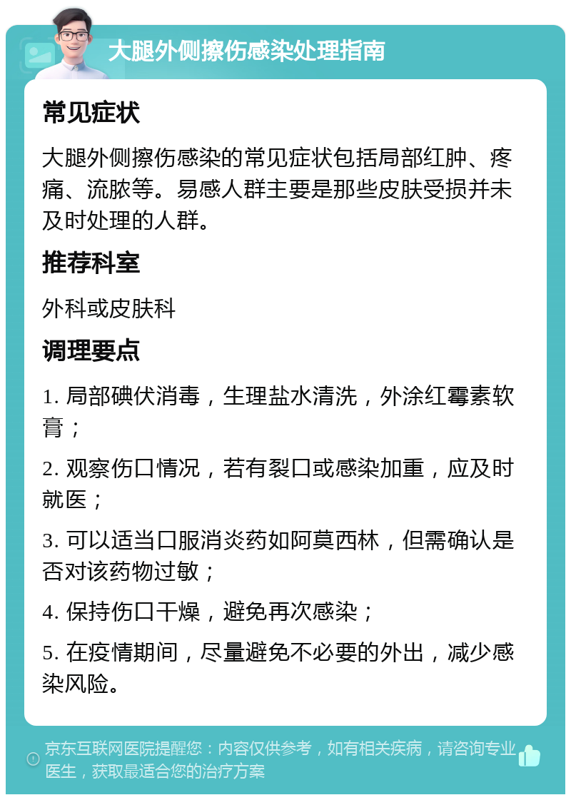 大腿外侧擦伤感染处理指南 常见症状 大腿外侧擦伤感染的常见症状包括局部红肿、疼痛、流脓等。易感人群主要是那些皮肤受损并未及时处理的人群。 推荐科室 外科或皮肤科 调理要点 1. 局部碘伏消毒，生理盐水清洗，外涂红霉素软膏； 2. 观察伤口情况，若有裂口或感染加重，应及时就医； 3. 可以适当口服消炎药如阿莫西林，但需确认是否对该药物过敏； 4. 保持伤口干燥，避免再次感染； 5. 在疫情期间，尽量避免不必要的外出，减少感染风险。