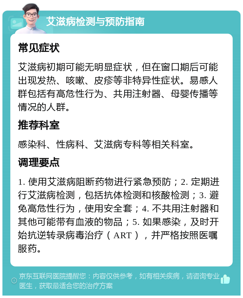 艾滋病检测与预防指南 常见症状 艾滋病初期可能无明显症状，但在窗口期后可能出现发热、咳嗽、皮疹等非特异性症状。易感人群包括有高危性行为、共用注射器、母婴传播等情况的人群。 推荐科室 感染科、性病科、艾滋病专科等相关科室。 调理要点 1. 使用艾滋病阻断药物进行紧急预防；2. 定期进行艾滋病检测，包括抗体检测和核酸检测；3. 避免高危性行为，使用安全套；4. 不共用注射器和其他可能带有血液的物品；5. 如果感染，及时开始抗逆转录病毒治疗（ART），并严格按照医嘱服药。