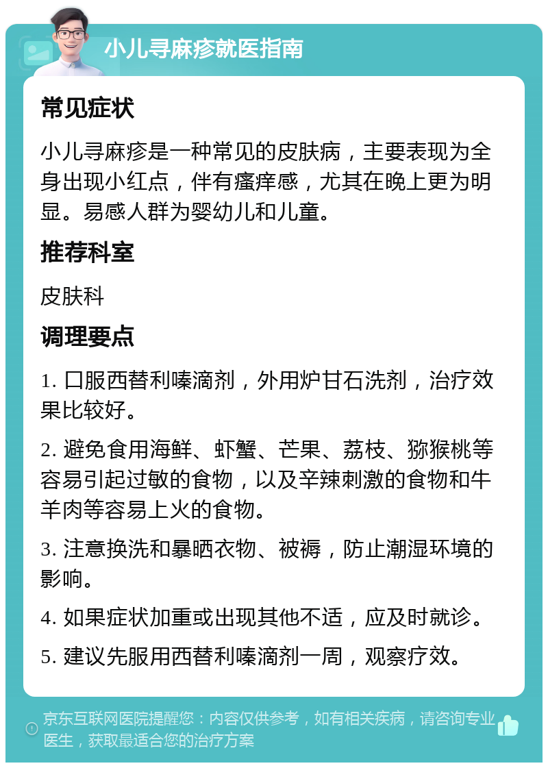 小儿寻麻疹就医指南 常见症状 小儿寻麻疹是一种常见的皮肤病，主要表现为全身出现小红点，伴有瘙痒感，尤其在晚上更为明显。易感人群为婴幼儿和儿童。 推荐科室 皮肤科 调理要点 1. 口服西替利嗪滴剂，外用炉甘石洗剂，治疗效果比较好。 2. 避免食用海鲜、虾蟹、芒果、荔枝、猕猴桃等容易引起过敏的食物，以及辛辣刺激的食物和牛羊肉等容易上火的食物。 3. 注意换洗和暴晒衣物、被褥，防止潮湿环境的影响。 4. 如果症状加重或出现其他不适，应及时就诊。 5. 建议先服用西替利嗪滴剂一周，观察疗效。