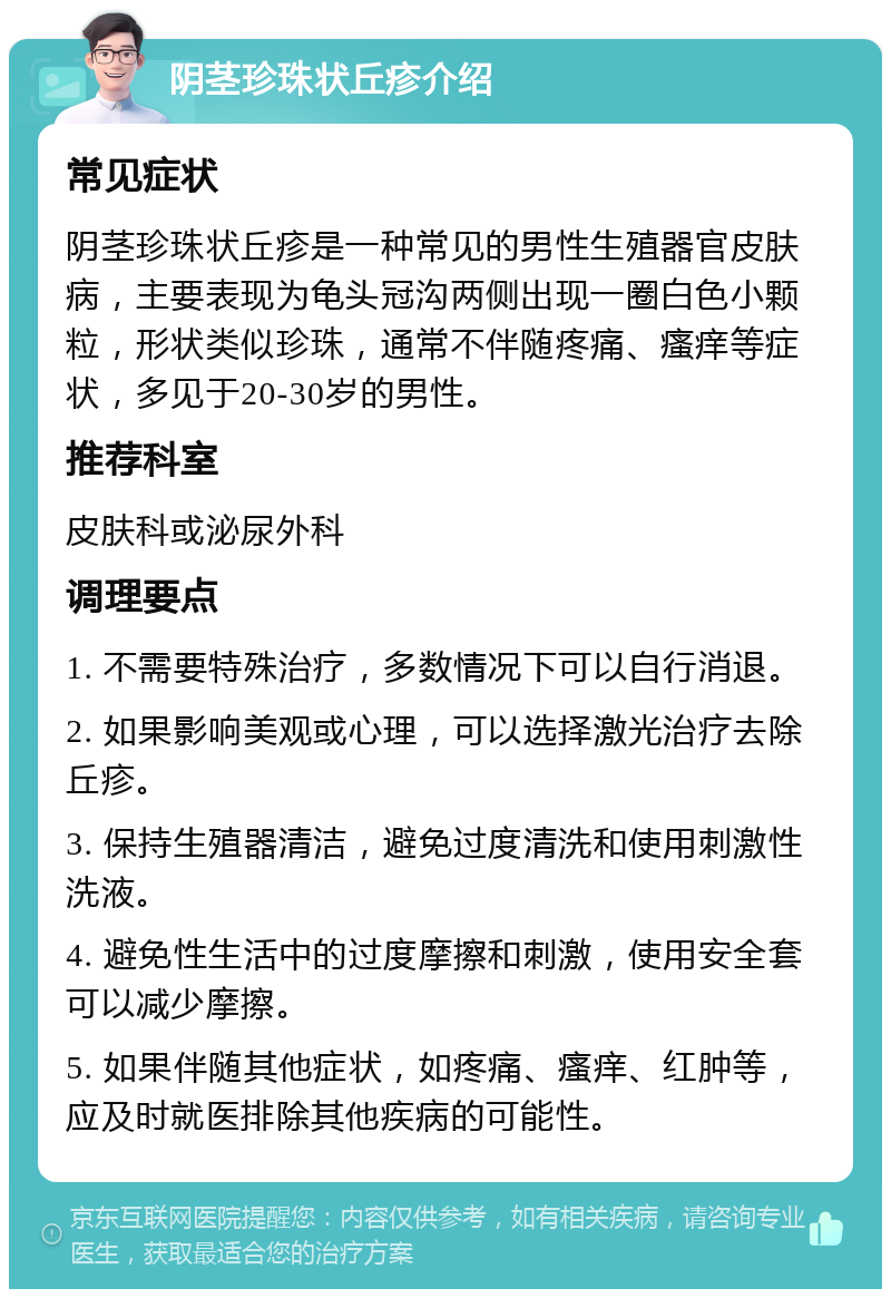 阴茎珍珠状丘疹介绍 常见症状 阴茎珍珠状丘疹是一种常见的男性生殖器官皮肤病，主要表现为龟头冠沟两侧出现一圈白色小颗粒，形状类似珍珠，通常不伴随疼痛、瘙痒等症状，多见于20-30岁的男性。 推荐科室 皮肤科或泌尿外科 调理要点 1. 不需要特殊治疗，多数情况下可以自行消退。 2. 如果影响美观或心理，可以选择激光治疗去除丘疹。 3. 保持生殖器清洁，避免过度清洗和使用刺激性洗液。 4. 避免性生活中的过度摩擦和刺激，使用安全套可以减少摩擦。 5. 如果伴随其他症状，如疼痛、瘙痒、红肿等，应及时就医排除其他疾病的可能性。