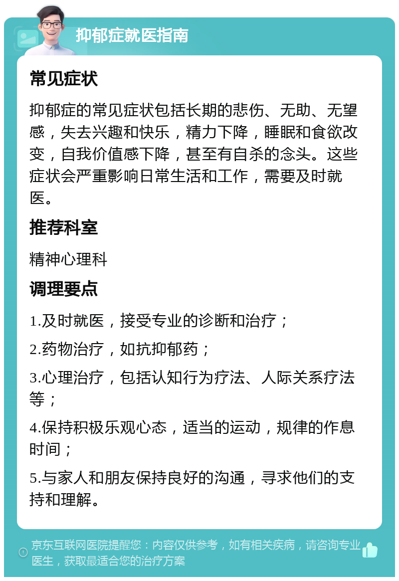 抑郁症就医指南 常见症状 抑郁症的常见症状包括长期的悲伤、无助、无望感，失去兴趣和快乐，精力下降，睡眠和食欲改变，自我价值感下降，甚至有自杀的念头。这些症状会严重影响日常生活和工作，需要及时就医。 推荐科室 精神心理科 调理要点 1.及时就医，接受专业的诊断和治疗； 2.药物治疗，如抗抑郁药； 3.心理治疗，包括认知行为疗法、人际关系疗法等； 4.保持积极乐观心态，适当的运动，规律的作息时间； 5.与家人和朋友保持良好的沟通，寻求他们的支持和理解。