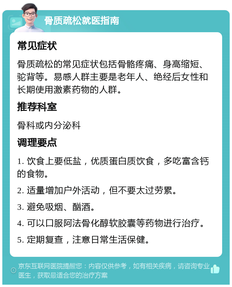 骨质疏松就医指南 常见症状 骨质疏松的常见症状包括骨骼疼痛、身高缩短、驼背等。易感人群主要是老年人、绝经后女性和长期使用激素药物的人群。 推荐科室 骨科或内分泌科 调理要点 1. 饮食上要低盐，优质蛋白质饮食，多吃富含钙的食物。 2. 适量增加户外活动，但不要太过劳累。 3. 避免吸烟、酗酒。 4. 可以口服阿法骨化醇软胶囊等药物进行治疗。 5. 定期复查，注意日常生活保健。