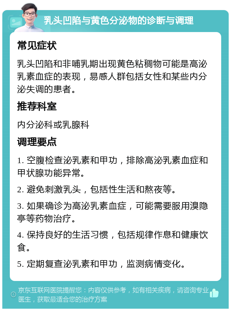 乳头凹陷与黄色分泌物的诊断与调理 常见症状 乳头凹陷和非哺乳期出现黄色粘稠物可能是高泌乳素血症的表现，易感人群包括女性和某些内分泌失调的患者。 推荐科室 内分泌科或乳腺科 调理要点 1. 空腹检查泌乳素和甲功，排除高泌乳素血症和甲状腺功能异常。 2. 避免刺激乳头，包括性生活和熬夜等。 3. 如果确诊为高泌乳素血症，可能需要服用溴隐亭等药物治疗。 4. 保持良好的生活习惯，包括规律作息和健康饮食。 5. 定期复查泌乳素和甲功，监测病情变化。