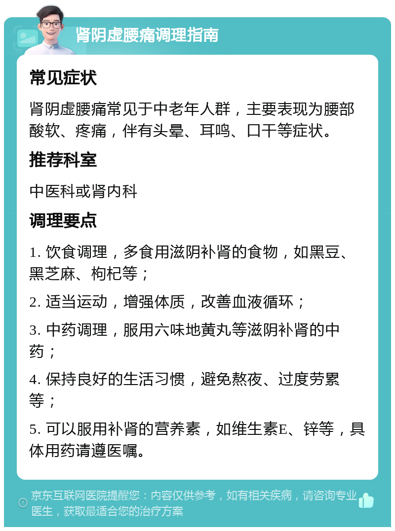 肾阴虚腰痛调理指南 常见症状 肾阴虚腰痛常见于中老年人群，主要表现为腰部酸软、疼痛，伴有头晕、耳鸣、口干等症状。 推荐科室 中医科或肾内科 调理要点 1. 饮食调理，多食用滋阴补肾的食物，如黑豆、黑芝麻、枸杞等； 2. 适当运动，增强体质，改善血液循环； 3. 中药调理，服用六味地黄丸等滋阴补肾的中药； 4. 保持良好的生活习惯，避免熬夜、过度劳累等； 5. 可以服用补肾的营养素，如维生素E、锌等，具体用药请遵医嘱。