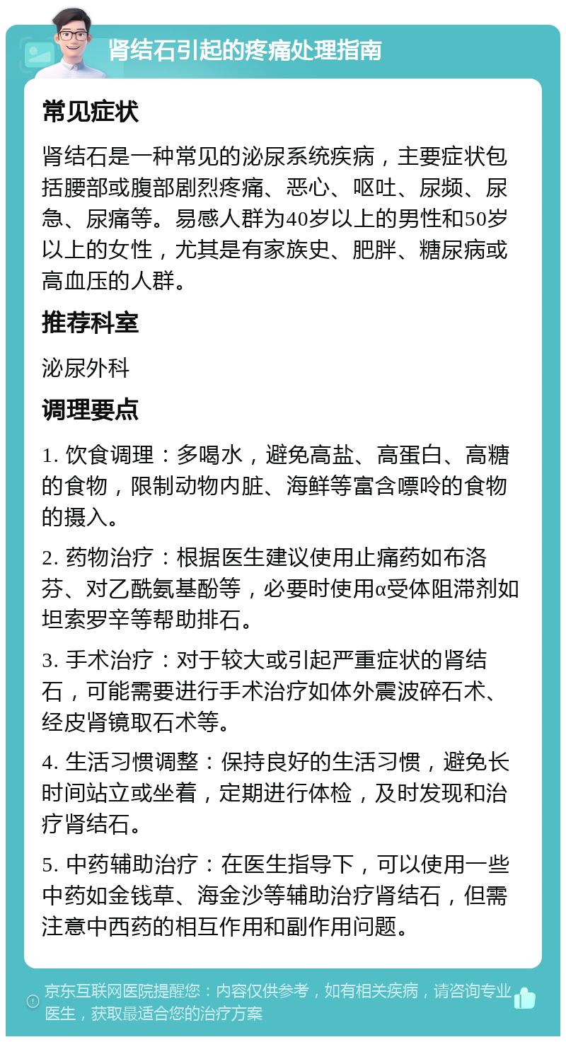 肾结石引起的疼痛处理指南 常见症状 肾结石是一种常见的泌尿系统疾病，主要症状包括腰部或腹部剧烈疼痛、恶心、呕吐、尿频、尿急、尿痛等。易感人群为40岁以上的男性和50岁以上的女性，尤其是有家族史、肥胖、糖尿病或高血压的人群。 推荐科室 泌尿外科 调理要点 1. 饮食调理：多喝水，避免高盐、高蛋白、高糖的食物，限制动物内脏、海鲜等富含嘌呤的食物的摄入。 2. 药物治疗：根据医生建议使用止痛药如布洛芬、对乙酰氨基酚等，必要时使用α受体阻滞剂如坦索罗辛等帮助排石。 3. 手术治疗：对于较大或引起严重症状的肾结石，可能需要进行手术治疗如体外震波碎石术、经皮肾镜取石术等。 4. 生活习惯调整：保持良好的生活习惯，避免长时间站立或坐着，定期进行体检，及时发现和治疗肾结石。 5. 中药辅助治疗：在医生指导下，可以使用一些中药如金钱草、海金沙等辅助治疗肾结石，但需注意中西药的相互作用和副作用问题。