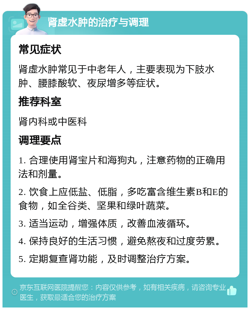 肾虚水肿的治疗与调理 常见症状 肾虚水肿常见于中老年人，主要表现为下肢水肿、腰膝酸软、夜尿增多等症状。 推荐科室 肾内科或中医科 调理要点 1. 合理使用肾宝片和海狗丸，注意药物的正确用法和剂量。 2. 饮食上应低盐、低脂，多吃富含维生素B和E的食物，如全谷类、坚果和绿叶蔬菜。 3. 适当运动，增强体质，改善血液循环。 4. 保持良好的生活习惯，避免熬夜和过度劳累。 5. 定期复查肾功能，及时调整治疗方案。