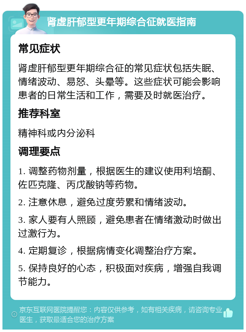 肾虚肝郁型更年期综合征就医指南 常见症状 肾虚肝郁型更年期综合征的常见症状包括失眠、情绪波动、易怒、头晕等。这些症状可能会影响患者的日常生活和工作，需要及时就医治疗。 推荐科室 精神科或内分泌科 调理要点 1. 调整药物剂量，根据医生的建议使用利培酮、佐匹克隆、丙戊酸钠等药物。 2. 注意休息，避免过度劳累和情绪波动。 3. 家人要有人照顾，避免患者在情绪激动时做出过激行为。 4. 定期复诊，根据病情变化调整治疗方案。 5. 保持良好的心态，积极面对疾病，增强自我调节能力。