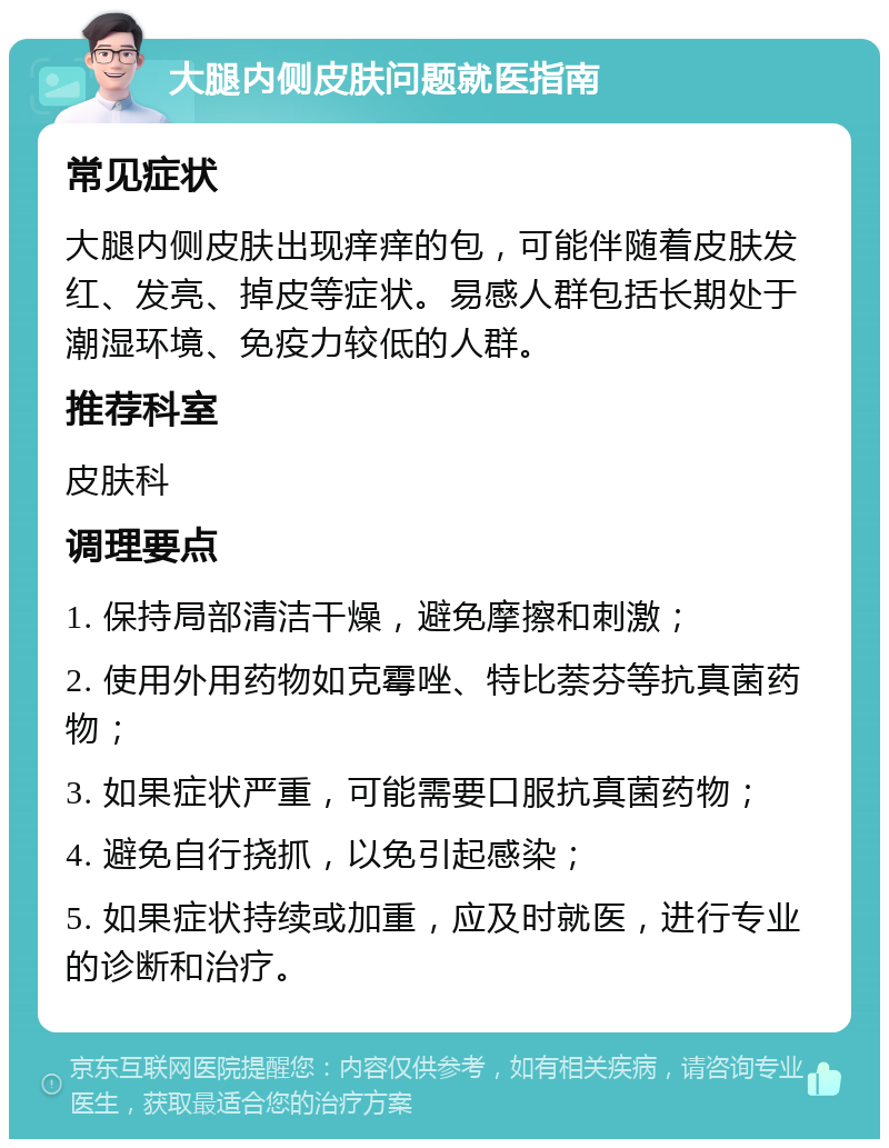 大腿内侧皮肤问题就医指南 常见症状 大腿内侧皮肤出现痒痒的包，可能伴随着皮肤发红、发亮、掉皮等症状。易感人群包括长期处于潮湿环境、免疫力较低的人群。 推荐科室 皮肤科 调理要点 1. 保持局部清洁干燥，避免摩擦和刺激； 2. 使用外用药物如克霉唑、特比萘芬等抗真菌药物； 3. 如果症状严重，可能需要口服抗真菌药物； 4. 避免自行挠抓，以免引起感染； 5. 如果症状持续或加重，应及时就医，进行专业的诊断和治疗。