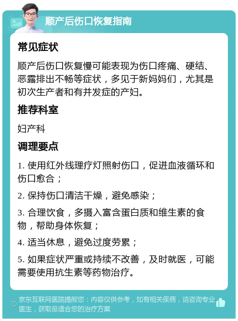 顺产后伤口恢复指南 常见症状 顺产后伤口恢复慢可能表现为伤口疼痛、硬结、恶露排出不畅等症状，多见于新妈妈们，尤其是初次生产者和有并发症的产妇。 推荐科室 妇产科 调理要点 1. 使用红外线理疗灯照射伤口，促进血液循环和伤口愈合； 2. 保持伤口清洁干燥，避免感染； 3. 合理饮食，多摄入富含蛋白质和维生素的食物，帮助身体恢复； 4. 适当休息，避免过度劳累； 5. 如果症状严重或持续不改善，及时就医，可能需要使用抗生素等药物治疗。