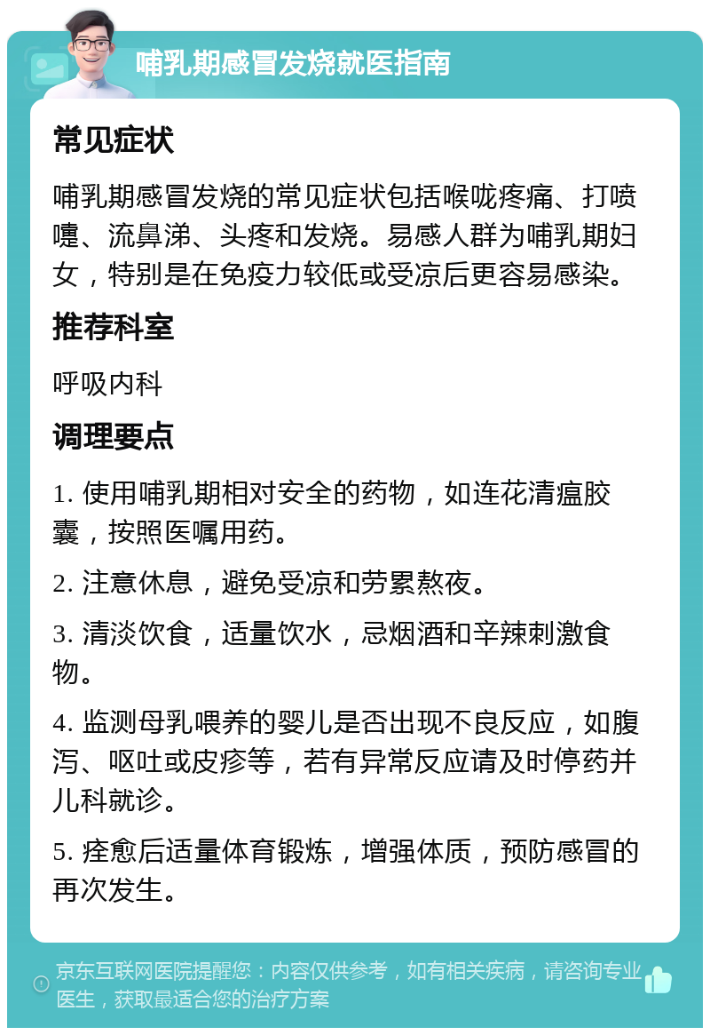 哺乳期感冒发烧就医指南 常见症状 哺乳期感冒发烧的常见症状包括喉咙疼痛、打喷嚏、流鼻涕、头疼和发烧。易感人群为哺乳期妇女，特别是在免疫力较低或受凉后更容易感染。 推荐科室 呼吸内科 调理要点 1. 使用哺乳期相对安全的药物，如连花清瘟胶囊，按照医嘱用药。 2. 注意休息，避免受凉和劳累熬夜。 3. 清淡饮食，适量饮水，忌烟酒和辛辣刺激食物。 4. 监测母乳喂养的婴儿是否出现不良反应，如腹泻、呕吐或皮疹等，若有异常反应请及时停药并儿科就诊。 5. 痊愈后适量体育锻炼，增强体质，预防感冒的再次发生。