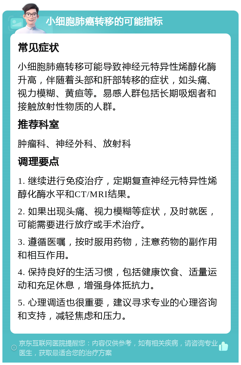 小细胞肺癌转移的可能指标 常见症状 小细胞肺癌转移可能导致神经元特异性烯醇化酶升高，伴随着头部和肝部转移的症状，如头痛、视力模糊、黄疸等。易感人群包括长期吸烟者和接触放射性物质的人群。 推荐科室 肿瘤科、神经外科、放射科 调理要点 1. 继续进行免疫治疗，定期复查神经元特异性烯醇化酶水平和CT/MRI结果。 2. 如果出现头痛、视力模糊等症状，及时就医，可能需要进行放疗或手术治疗。 3. 遵循医嘱，按时服用药物，注意药物的副作用和相互作用。 4. 保持良好的生活习惯，包括健康饮食、适量运动和充足休息，增强身体抵抗力。 5. 心理调适也很重要，建议寻求专业的心理咨询和支持，减轻焦虑和压力。