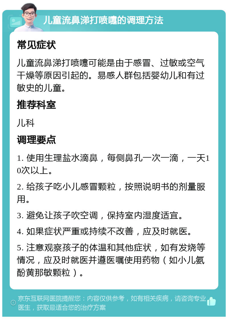 儿童流鼻涕打喷嚏的调理方法 常见症状 儿童流鼻涕打喷嚏可能是由于感冒、过敏或空气干燥等原因引起的。易感人群包括婴幼儿和有过敏史的儿童。 推荐科室 儿科 调理要点 1. 使用生理盐水滴鼻，每侧鼻孔一次一滴，一天10次以上。 2. 给孩子吃小儿感冒颗粒，按照说明书的剂量服用。 3. 避免让孩子吹空调，保持室内湿度适宜。 4. 如果症状严重或持续不改善，应及时就医。 5. 注意观察孩子的体温和其他症状，如有发烧等情况，应及时就医并遵医嘱使用药物（如小儿氨酚黄那敏颗粒）。