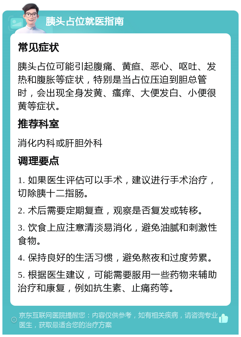 胰头占位就医指南 常见症状 胰头占位可能引起腹痛、黄疸、恶心、呕吐、发热和腹胀等症状，特别是当占位压迫到胆总管时，会出现全身发黄、瘙痒、大便发白、小便很黄等症状。 推荐科室 消化内科或肝胆外科 调理要点 1. 如果医生评估可以手术，建议进行手术治疗，切除胰十二指肠。 2. 术后需要定期复查，观察是否复发或转移。 3. 饮食上应注意清淡易消化，避免油腻和刺激性食物。 4. 保持良好的生活习惯，避免熬夜和过度劳累。 5. 根据医生建议，可能需要服用一些药物来辅助治疗和康复，例如抗生素、止痛药等。