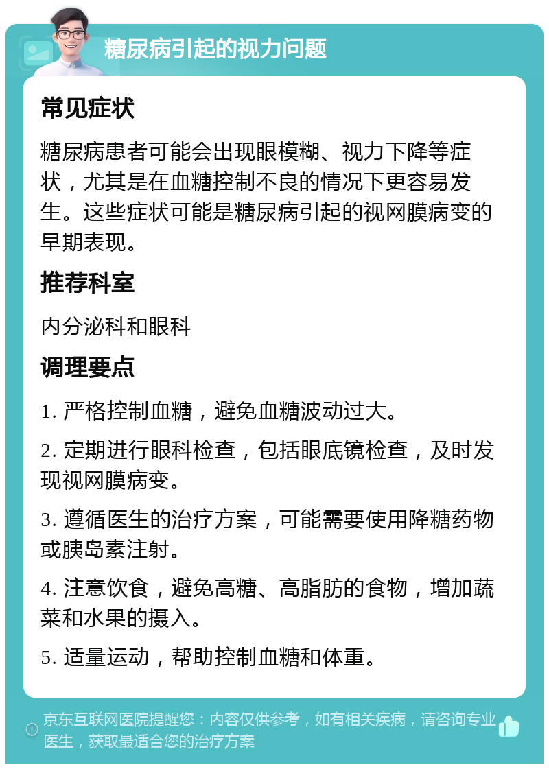 糖尿病引起的视力问题 常见症状 糖尿病患者可能会出现眼模糊、视力下降等症状，尤其是在血糖控制不良的情况下更容易发生。这些症状可能是糖尿病引起的视网膜病变的早期表现。 推荐科室 内分泌科和眼科 调理要点 1. 严格控制血糖，避免血糖波动过大。 2. 定期进行眼科检查，包括眼底镜检查，及时发现视网膜病变。 3. 遵循医生的治疗方案，可能需要使用降糖药物或胰岛素注射。 4. 注意饮食，避免高糖、高脂肪的食物，增加蔬菜和水果的摄入。 5. 适量运动，帮助控制血糖和体重。