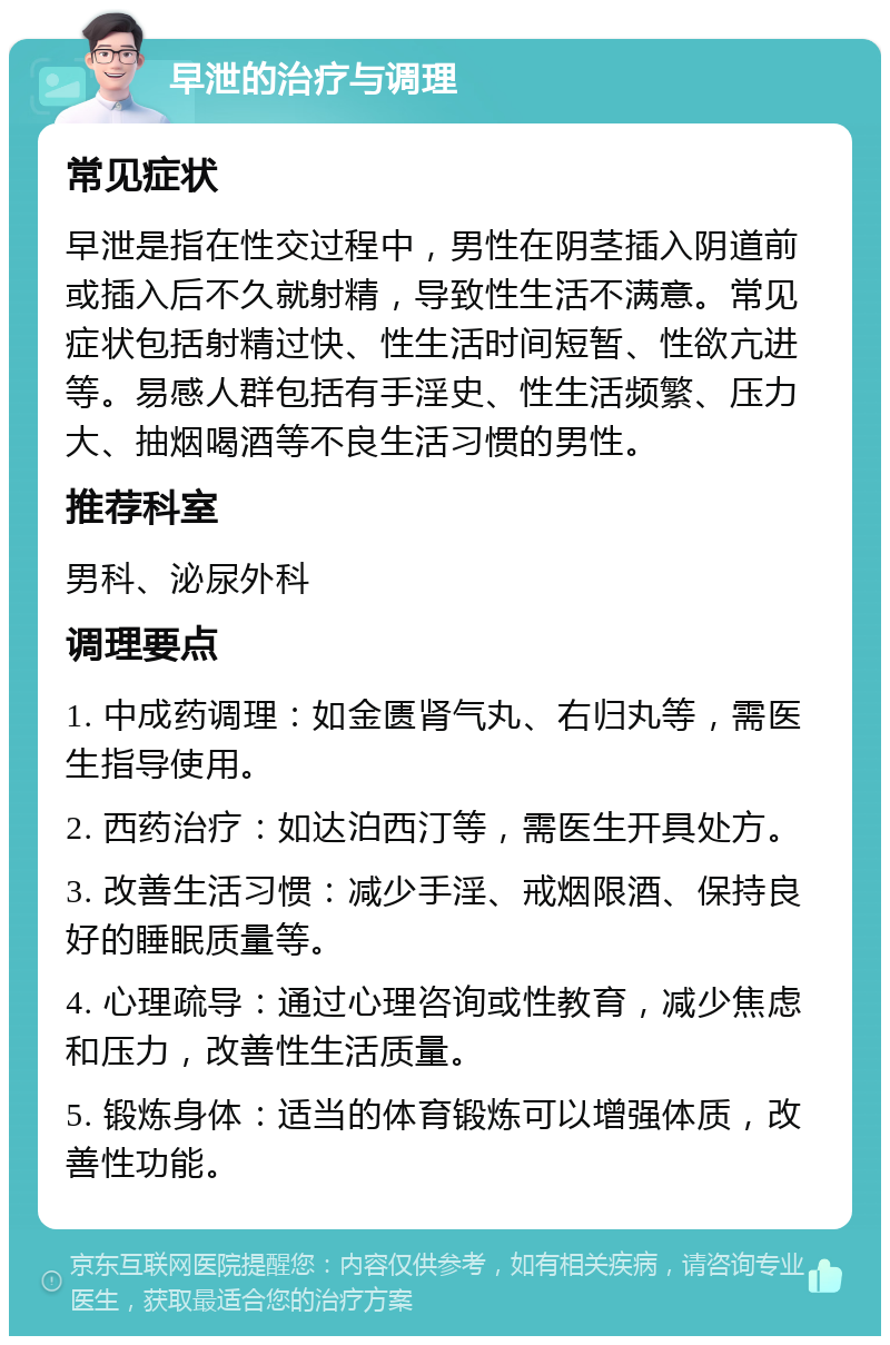 早泄的治疗与调理 常见症状 早泄是指在性交过程中，男性在阴茎插入阴道前或插入后不久就射精，导致性生活不满意。常见症状包括射精过快、性生活时间短暂、性欲亢进等。易感人群包括有手淫史、性生活频繁、压力大、抽烟喝酒等不良生活习惯的男性。 推荐科室 男科、泌尿外科 调理要点 1. 中成药调理：如金匮肾气丸、右归丸等，需医生指导使用。 2. 西药治疗：如达泊西汀等，需医生开具处方。 3. 改善生活习惯：减少手淫、戒烟限酒、保持良好的睡眠质量等。 4. 心理疏导：通过心理咨询或性教育，减少焦虑和压力，改善性生活质量。 5. 锻炼身体：适当的体育锻炼可以增强体质，改善性功能。