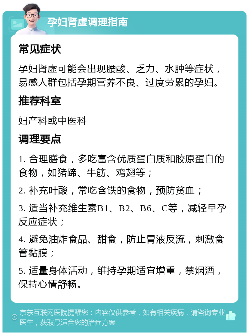 孕妇肾虚调理指南 常见症状 孕妇肾虚可能会出现腰酸、乏力、水肿等症状，易感人群包括孕期营养不良、过度劳累的孕妇。 推荐科室 妇产科或中医科 调理要点 1. 合理膳食，多吃富含优质蛋白质和胶原蛋白的食物，如猪蹄、牛筋、鸡翅等； 2. 补充叶酸，常吃含铁的食物，预防贫血； 3. 适当补充维生素B1、B2、B6、C等，减轻早孕反应症状； 4. 避免油炸食品、甜食，防止胃液反流，刺激食管黏膜； 5. 适量身体活动，维持孕期适宜增重，禁烟酒，保持心情舒畅。