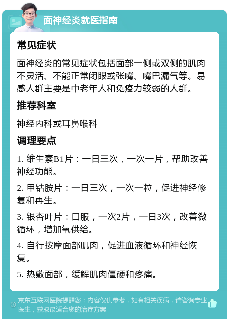 面神经炎就医指南 常见症状 面神经炎的常见症状包括面部一侧或双侧的肌肉不灵活、不能正常闭眼或张嘴、嘴巴漏气等。易感人群主要是中老年人和免疫力较弱的人群。 推荐科室 神经内科或耳鼻喉科 调理要点 1. 维生素B1片：一日三次，一次一片，帮助改善神经功能。 2. 甲钴胺片：一日三次，一次一粒，促进神经修复和再生。 3. 银杏叶片：口服，一次2片，一日3次，改善微循环，增加氧供给。 4. 自行按摩面部肌肉，促进血液循环和神经恢复。 5. 热敷面部，缓解肌肉僵硬和疼痛。