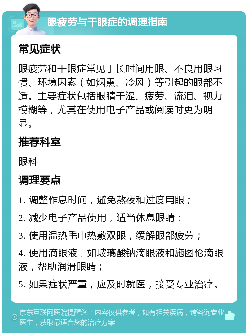 眼疲劳与干眼症的调理指南 常见症状 眼疲劳和干眼症常见于长时间用眼、不良用眼习惯、环境因素（如烟熏、冷风）等引起的眼部不适。主要症状包括眼睛干涩、疲劳、流泪、视力模糊等，尤其在使用电子产品或阅读时更为明显。 推荐科室 眼科 调理要点 1. 调整作息时间，避免熬夜和过度用眼； 2. 减少电子产品使用，适当休息眼睛； 3. 使用温热毛巾热敷双眼，缓解眼部疲劳； 4. 使用滴眼液，如玻璃酸钠滴眼液和施图伦滴眼液，帮助润滑眼睛； 5. 如果症状严重，应及时就医，接受专业治疗。