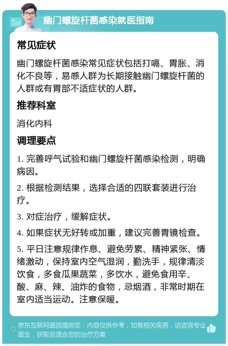 幽门螺旋杆菌感染就医指南 常见症状 幽门螺旋杆菌感染常见症状包括打嗝、胃胀、消化不良等，易感人群为长期接触幽门螺旋杆菌的人群或有胃部不适症状的人群。 推荐科室 消化内科 调理要点 1. 完善呼气试验和幽门螺旋杆菌感染检测，明确病因。 2. 根据检测结果，选择合适的四联套装进行治疗。 3. 对症治疗，缓解症状。 4. 如果症状无好转或加重，建议完善胃镜检查。 5. 平日注意规律作息、避免劳累、精神紧张、情绪激动，保持室内空气湿润，勤洗手，规律清淡饮食，多食瓜果蔬菜，多饮水，避免食用辛、酸、麻、辣、油炸的食物，忌烟酒，非常时期在室内适当运动。注意保暖。