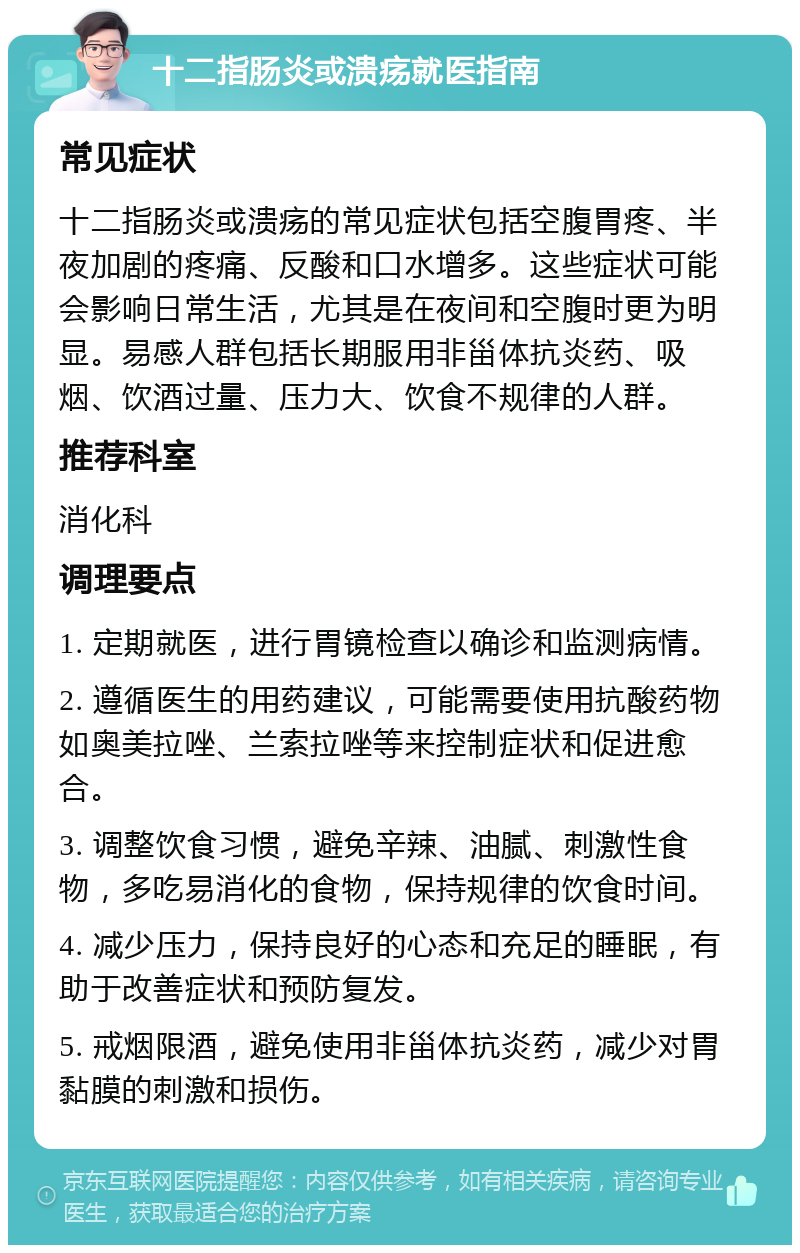 十二指肠炎或溃疡就医指南 常见症状 十二指肠炎或溃疡的常见症状包括空腹胃疼、半夜加剧的疼痛、反酸和口水增多。这些症状可能会影响日常生活，尤其是在夜间和空腹时更为明显。易感人群包括长期服用非甾体抗炎药、吸烟、饮酒过量、压力大、饮食不规律的人群。 推荐科室 消化科 调理要点 1. 定期就医，进行胃镜检查以确诊和监测病情。 2. 遵循医生的用药建议，可能需要使用抗酸药物如奥美拉唑、兰索拉唑等来控制症状和促进愈合。 3. 调整饮食习惯，避免辛辣、油腻、刺激性食物，多吃易消化的食物，保持规律的饮食时间。 4. 减少压力，保持良好的心态和充足的睡眠，有助于改善症状和预防复发。 5. 戒烟限酒，避免使用非甾体抗炎药，减少对胃黏膜的刺激和损伤。