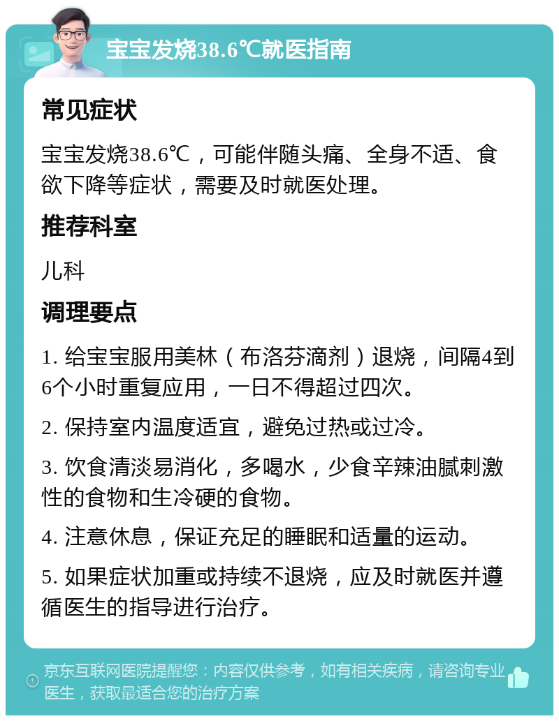 宝宝发烧38.6℃就医指南 常见症状 宝宝发烧38.6℃，可能伴随头痛、全身不适、食欲下降等症状，需要及时就医处理。 推荐科室 儿科 调理要点 1. 给宝宝服用美林（布洛芬滴剂）退烧，间隔4到6个小时重复应用，一日不得超过四次。 2. 保持室内温度适宜，避免过热或过冷。 3. 饮食清淡易消化，多喝水，少食辛辣油腻刺激性的食物和生冷硬的食物。 4. 注意休息，保证充足的睡眠和适量的运动。 5. 如果症状加重或持续不退烧，应及时就医并遵循医生的指导进行治疗。