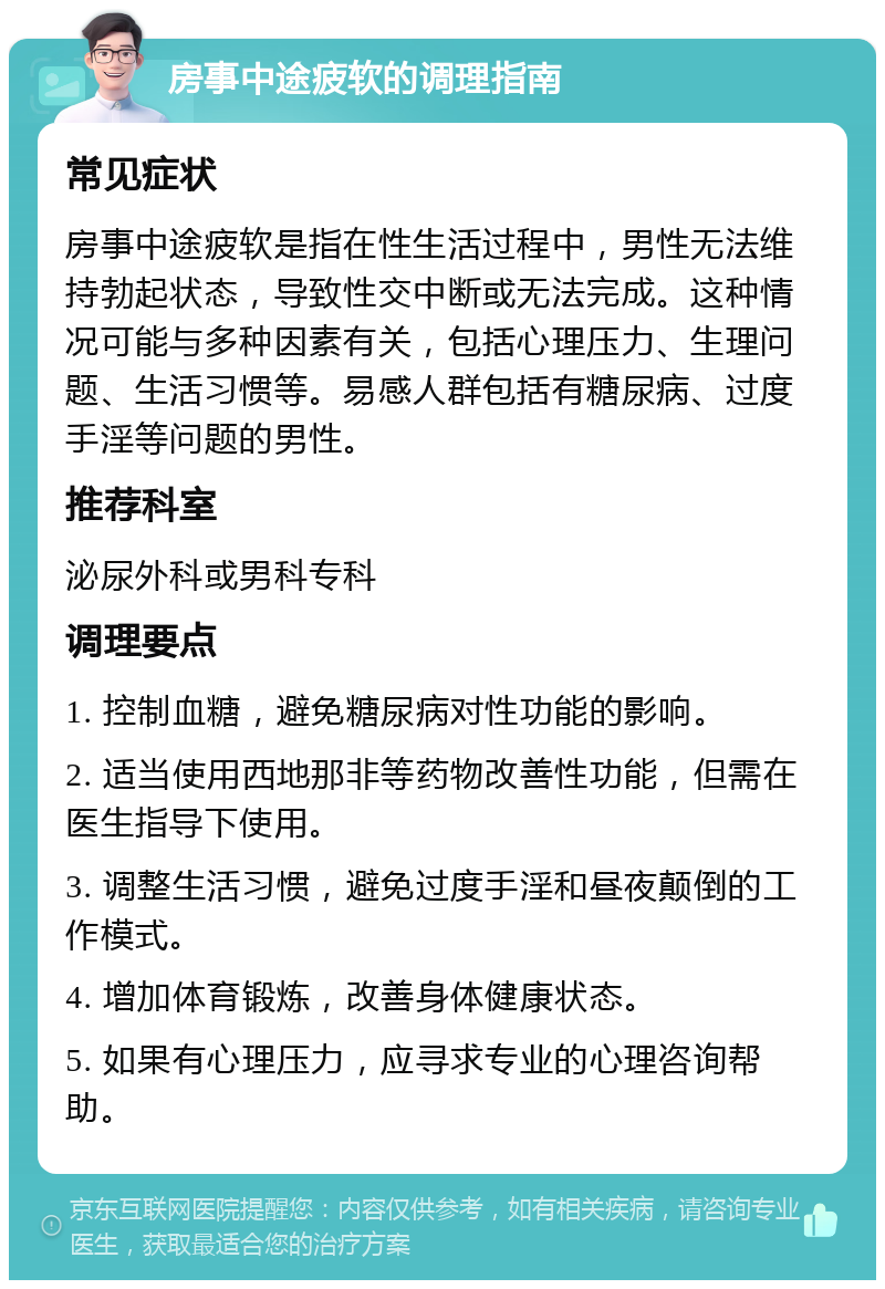 房事中途疲软的调理指南 常见症状 房事中途疲软是指在性生活过程中，男性无法维持勃起状态，导致性交中断或无法完成。这种情况可能与多种因素有关，包括心理压力、生理问题、生活习惯等。易感人群包括有糖尿病、过度手淫等问题的男性。 推荐科室 泌尿外科或男科专科 调理要点 1. 控制血糖，避免糖尿病对性功能的影响。 2. 适当使用西地那非等药物改善性功能，但需在医生指导下使用。 3. 调整生活习惯，避免过度手淫和昼夜颠倒的工作模式。 4. 增加体育锻炼，改善身体健康状态。 5. 如果有心理压力，应寻求专业的心理咨询帮助。