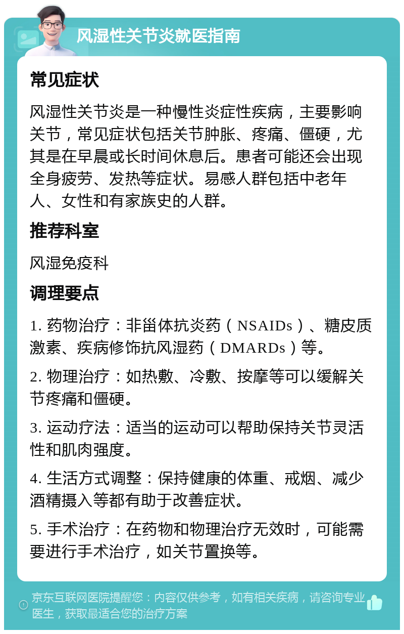 风湿性关节炎就医指南 常见症状 风湿性关节炎是一种慢性炎症性疾病，主要影响关节，常见症状包括关节肿胀、疼痛、僵硬，尤其是在早晨或长时间休息后。患者可能还会出现全身疲劳、发热等症状。易感人群包括中老年人、女性和有家族史的人群。 推荐科室 风湿免疫科 调理要点 1. 药物治疗：非甾体抗炎药（NSAIDs）、糖皮质激素、疾病修饰抗风湿药（DMARDs）等。 2. 物理治疗：如热敷、冷敷、按摩等可以缓解关节疼痛和僵硬。 3. 运动疗法：适当的运动可以帮助保持关节灵活性和肌肉强度。 4. 生活方式调整：保持健康的体重、戒烟、减少酒精摄入等都有助于改善症状。 5. 手术治疗：在药物和物理治疗无效时，可能需要进行手术治疗，如关节置换等。