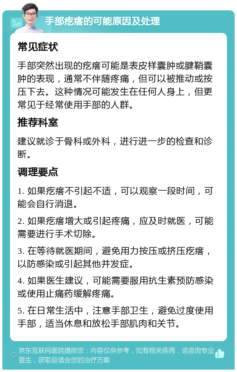 手部疙瘩的可能原因及处理 常见症状 手部突然出现的疙瘩可能是表皮样囊肿或腱鞘囊肿的表现，通常不伴随疼痛，但可以被推动或按压下去。这种情况可能发生在任何人身上，但更常见于经常使用手部的人群。 推荐科室 建议就诊于骨科或外科，进行进一步的检查和诊断。 调理要点 1. 如果疙瘩不引起不适，可以观察一段时间，可能会自行消退。 2. 如果疙瘩增大或引起疼痛，应及时就医，可能需要进行手术切除。 3. 在等待就医期间，避免用力按压或挤压疙瘩，以防感染或引起其他并发症。 4. 如果医生建议，可能需要服用抗生素预防感染或使用止痛药缓解疼痛。 5. 在日常生活中，注意手部卫生，避免过度使用手部，适当休息和放松手部肌肉和关节。