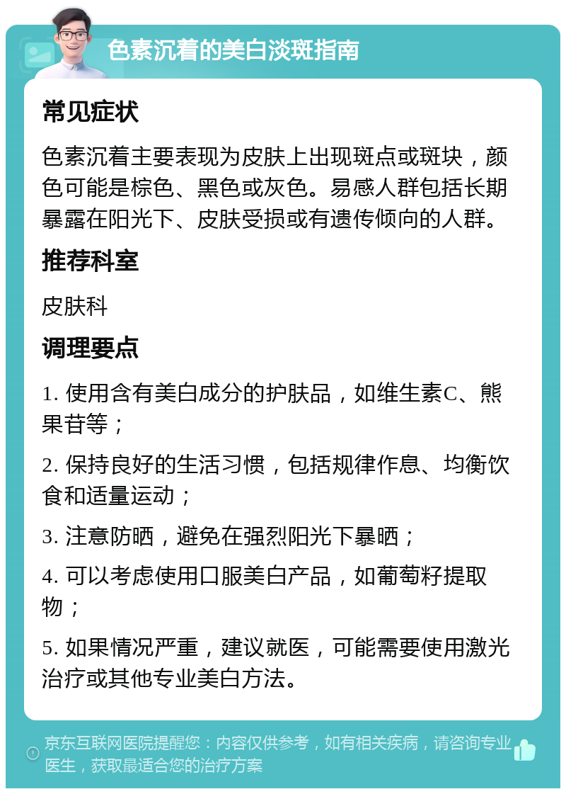 色素沉着的美白淡斑指南 常见症状 色素沉着主要表现为皮肤上出现斑点或斑块，颜色可能是棕色、黑色或灰色。易感人群包括长期暴露在阳光下、皮肤受损或有遗传倾向的人群。 推荐科室 皮肤科 调理要点 1. 使用含有美白成分的护肤品，如维生素C、熊果苷等； 2. 保持良好的生活习惯，包括规律作息、均衡饮食和适量运动； 3. 注意防晒，避免在强烈阳光下暴晒； 4. 可以考虑使用口服美白产品，如葡萄籽提取物； 5. 如果情况严重，建议就医，可能需要使用激光治疗或其他专业美白方法。