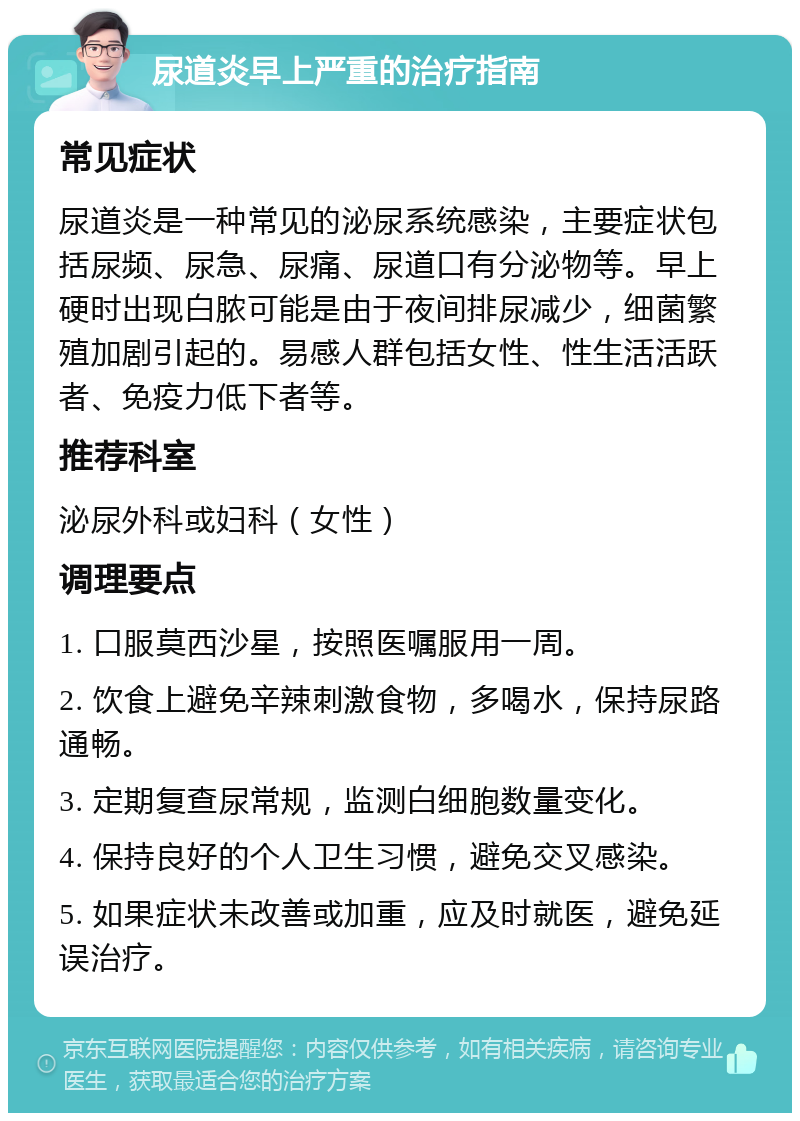 尿道炎早上严重的治疗指南 常见症状 尿道炎是一种常见的泌尿系统感染，主要症状包括尿频、尿急、尿痛、尿道口有分泌物等。早上硬时出现白脓可能是由于夜间排尿减少，细菌繁殖加剧引起的。易感人群包括女性、性生活活跃者、免疫力低下者等。 推荐科室 泌尿外科或妇科（女性） 调理要点 1. 口服莫西沙星，按照医嘱服用一周。 2. 饮食上避免辛辣刺激食物，多喝水，保持尿路通畅。 3. 定期复查尿常规，监测白细胞数量变化。 4. 保持良好的个人卫生习惯，避免交叉感染。 5. 如果症状未改善或加重，应及时就医，避免延误治疗。