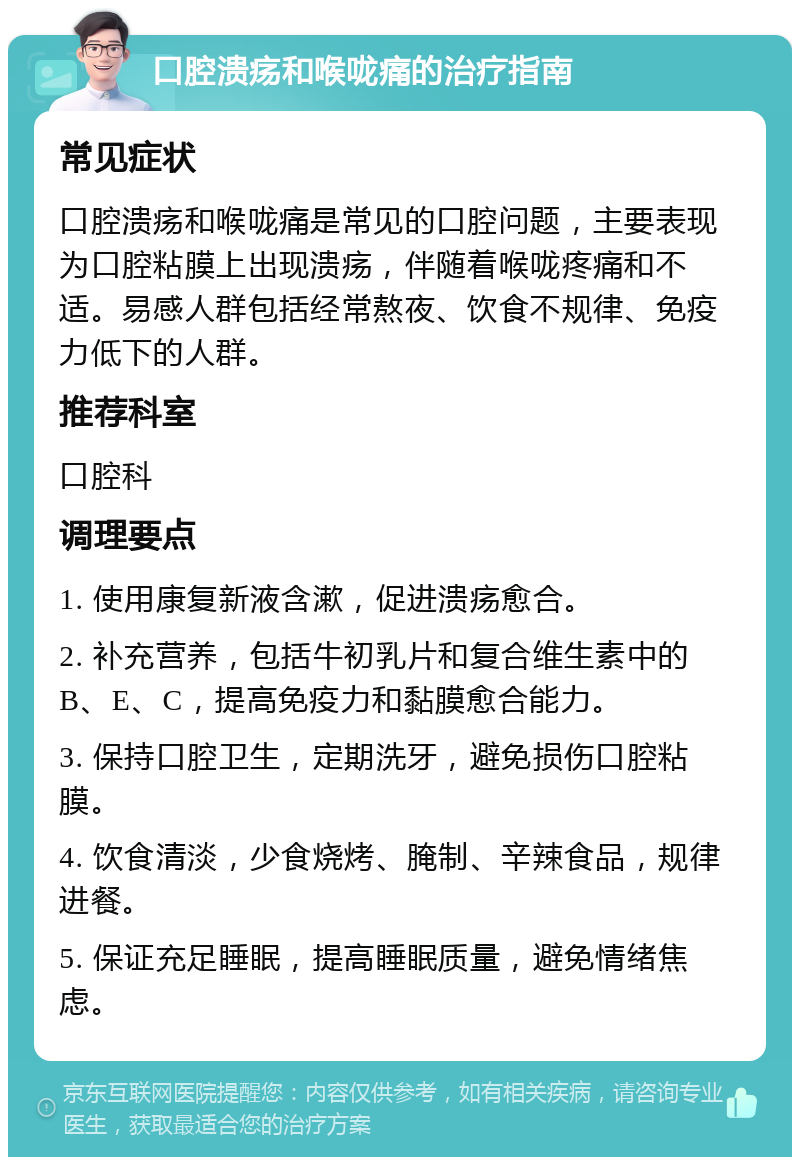 口腔溃疡和喉咙痛的治疗指南 常见症状 口腔溃疡和喉咙痛是常见的口腔问题，主要表现为口腔粘膜上出现溃疡，伴随着喉咙疼痛和不适。易感人群包括经常熬夜、饮食不规律、免疫力低下的人群。 推荐科室 口腔科 调理要点 1. 使用康复新液含漱，促进溃疡愈合。 2. 补充营养，包括牛初乳片和复合维生素中的B、E、C，提高免疫力和黏膜愈合能力。 3. 保持口腔卫生，定期洗牙，避免损伤口腔粘膜。 4. 饮食清淡，少食烧烤、腌制、辛辣食品，规律进餐。 5. 保证充足睡眠，提高睡眠质量，避免情绪焦虑。