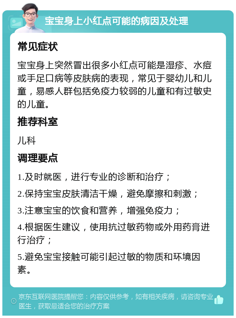 宝宝身上小红点可能的病因及处理 常见症状 宝宝身上突然冒出很多小红点可能是湿疹、水痘或手足口病等皮肤病的表现，常见于婴幼儿和儿童，易感人群包括免疫力较弱的儿童和有过敏史的儿童。 推荐科室 儿科 调理要点 1.及时就医，进行专业的诊断和治疗； 2.保持宝宝皮肤清洁干燥，避免摩擦和刺激； 3.注意宝宝的饮食和营养，增强免疫力； 4.根据医生建议，使用抗过敏药物或外用药膏进行治疗； 5.避免宝宝接触可能引起过敏的物质和环境因素。