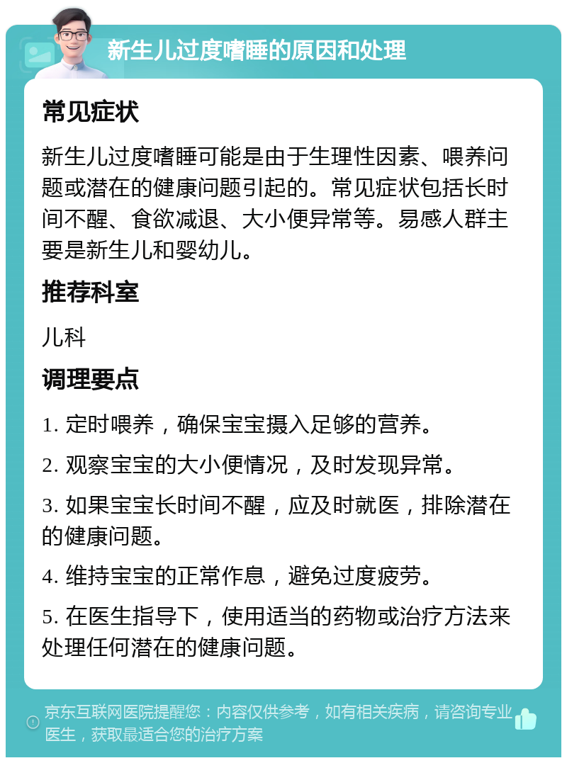 新生儿过度嗜睡的原因和处理 常见症状 新生儿过度嗜睡可能是由于生理性因素、喂养问题或潜在的健康问题引起的。常见症状包括长时间不醒、食欲减退、大小便异常等。易感人群主要是新生儿和婴幼儿。 推荐科室 儿科 调理要点 1. 定时喂养，确保宝宝摄入足够的营养。 2. 观察宝宝的大小便情况，及时发现异常。 3. 如果宝宝长时间不醒，应及时就医，排除潜在的健康问题。 4. 维持宝宝的正常作息，避免过度疲劳。 5. 在医生指导下，使用适当的药物或治疗方法来处理任何潜在的健康问题。