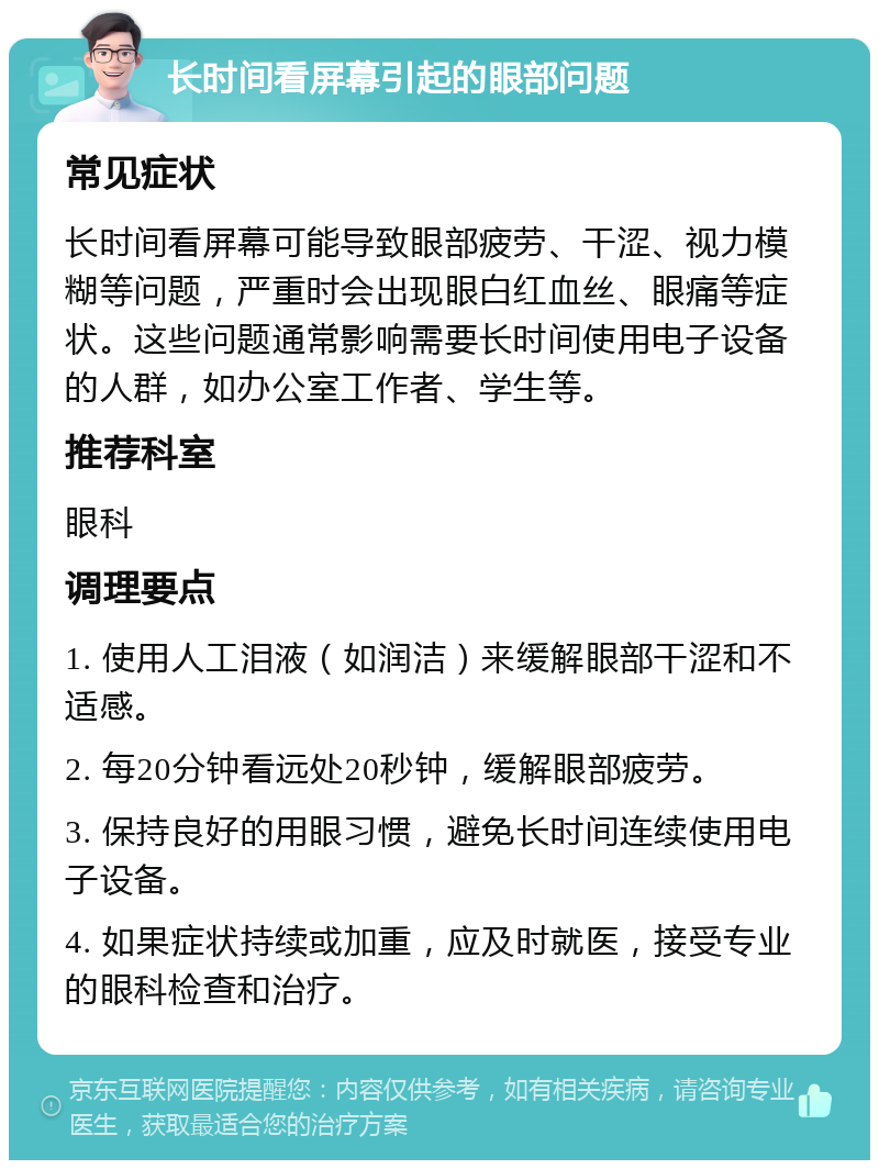 长时间看屏幕引起的眼部问题 常见症状 长时间看屏幕可能导致眼部疲劳、干涩、视力模糊等问题，严重时会出现眼白红血丝、眼痛等症状。这些问题通常影响需要长时间使用电子设备的人群，如办公室工作者、学生等。 推荐科室 眼科 调理要点 1. 使用人工泪液（如润洁）来缓解眼部干涩和不适感。 2. 每20分钟看远处20秒钟，缓解眼部疲劳。 3. 保持良好的用眼习惯，避免长时间连续使用电子设备。 4. 如果症状持续或加重，应及时就医，接受专业的眼科检查和治疗。