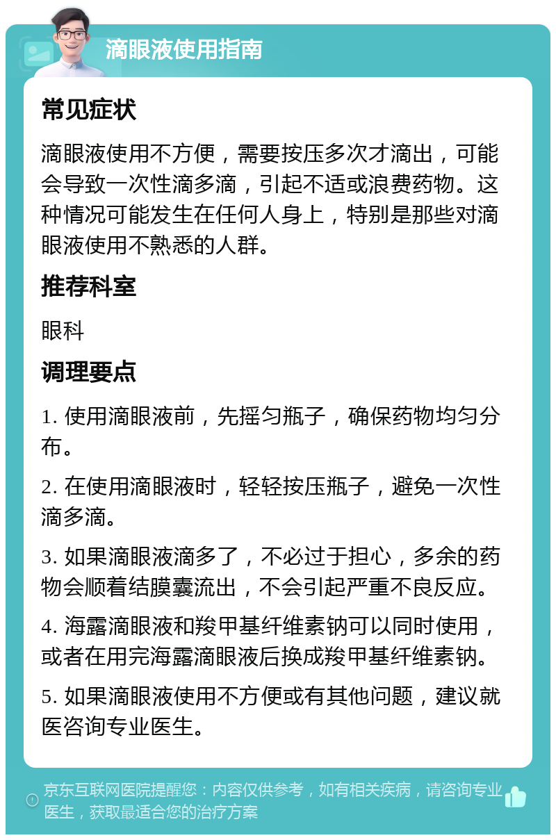 滴眼液使用指南 常见症状 滴眼液使用不方便，需要按压多次才滴出，可能会导致一次性滴多滴，引起不适或浪费药物。这种情况可能发生在任何人身上，特别是那些对滴眼液使用不熟悉的人群。 推荐科室 眼科 调理要点 1. 使用滴眼液前，先摇匀瓶子，确保药物均匀分布。 2. 在使用滴眼液时，轻轻按压瓶子，避免一次性滴多滴。 3. 如果滴眼液滴多了，不必过于担心，多余的药物会顺着结膜囊流出，不会引起严重不良反应。 4. 海露滴眼液和羧甲基纤维素钠可以同时使用，或者在用完海露滴眼液后换成羧甲基纤维素钠。 5. 如果滴眼液使用不方便或有其他问题，建议就医咨询专业医生。