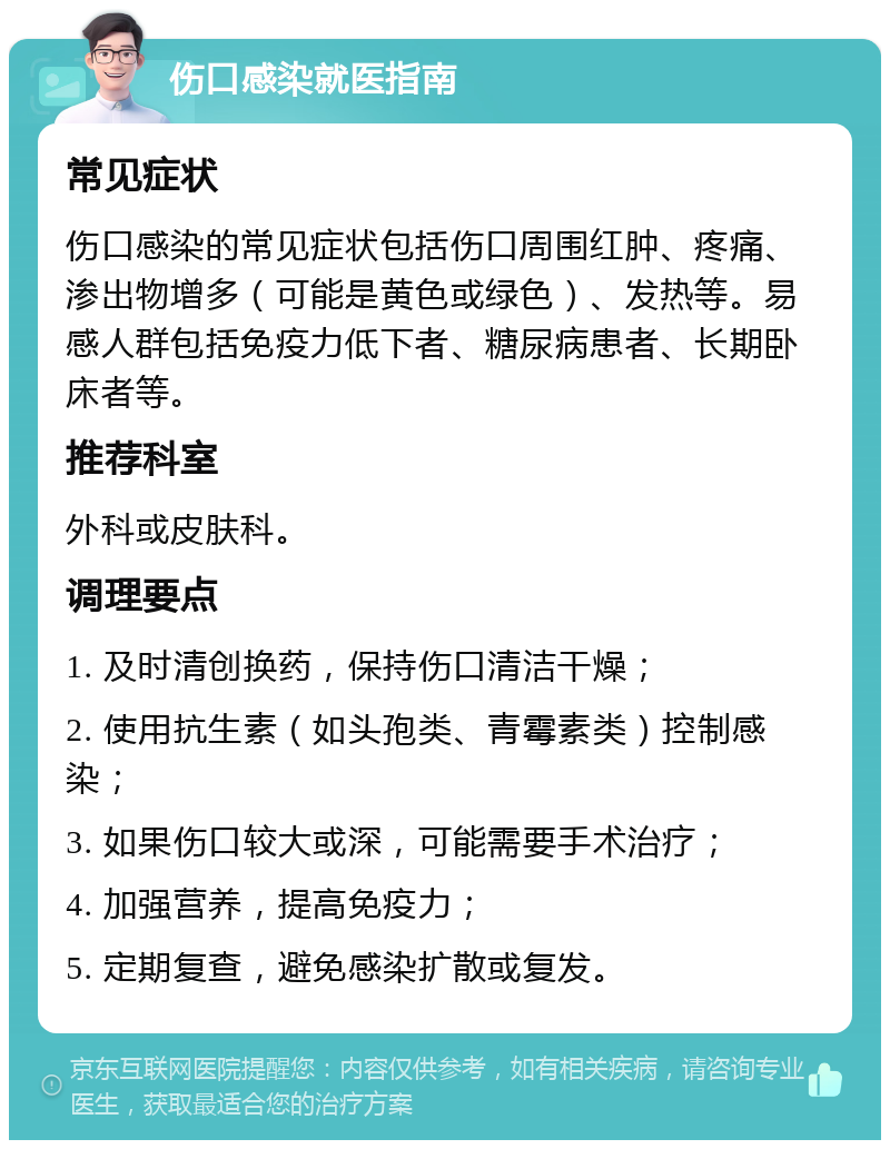 伤口感染就医指南 常见症状 伤口感染的常见症状包括伤口周围红肿、疼痛、渗出物增多（可能是黄色或绿色）、发热等。易感人群包括免疫力低下者、糖尿病患者、长期卧床者等。 推荐科室 外科或皮肤科。 调理要点 1. 及时清创换药，保持伤口清洁干燥； 2. 使用抗生素（如头孢类、青霉素类）控制感染； 3. 如果伤口较大或深，可能需要手术治疗； 4. 加强营养，提高免疫力； 5. 定期复查，避免感染扩散或复发。