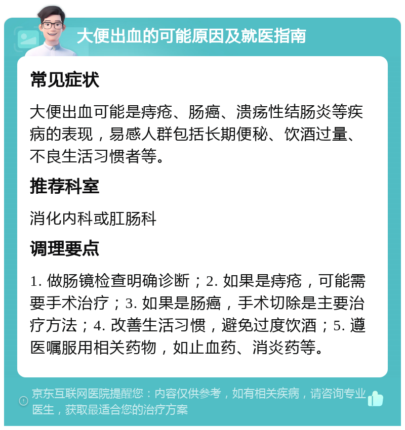 大便出血的可能原因及就医指南 常见症状 大便出血可能是痔疮、肠癌、溃疡性结肠炎等疾病的表现，易感人群包括长期便秘、饮酒过量、不良生活习惯者等。 推荐科室 消化内科或肛肠科 调理要点 1. 做肠镜检查明确诊断；2. 如果是痔疮，可能需要手术治疗；3. 如果是肠癌，手术切除是主要治疗方法；4. 改善生活习惯，避免过度饮酒；5. 遵医嘱服用相关药物，如止血药、消炎药等。